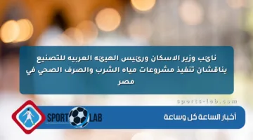 نائب وزير الإسكان ورئيس الهيئة العربية للتصنيع يناقشان تنفيذ مشروعات مياه الشرب والصرف الصحي في مصر